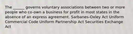 The ______ governs voluntary associations between two or more people who co-own a business for profit in most states in the absence of an express agreement. Sarbanes-Oxley Act Uniform Commercial Code Uniform Partnership Act Securities Exchange Act