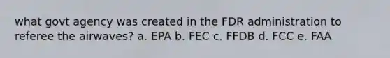 what govt agency was created in the FDR administration to referee the airwaves? a. EPA b. FEC c. FFDB d. FCC e. FAA