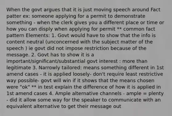 When the govt argues that it is just moving speech around Fact patter ex: someone applying for a permit to demonstrate something - when the clerk gives you a different place or time or how you can disply when applying for permit ** common fact pattern Elements: 1. Govt would have to show that the info is content neutral (unconcerned with the subject matter of the speech ) ie govt did not impose restriction because of the message. 2. Govt has to show it is a important/significant/substantial govt interest : <a href='https://www.questionai.com/knowledge/keWHlEPx42-more-than' class='anchor-knowledge'>more than</a> legitimate 3. Narrowly tailored: means something different in 1st amend cases - it is applied loosely- don't require least restrictive way possible- govt will win if it shows that the means chosen were "ok" ** in test explain the difference of how it is applied in 1st amend cases 4. Ample alternative channels - ample = plenty - did it allow some way for the speaker to communicate with an equivalent alternative to get their message out