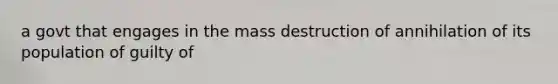 a govt that engages in the mass destruction of annihilation of its population of guilty of
