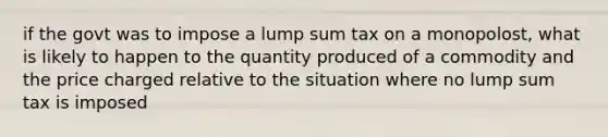 if the govt was to impose a lump sum tax on a monopolost, what is likely to happen to the quantity produced of a commodity and the price charged relative to the situation where no lump sum tax is imposed