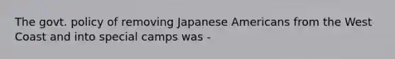 The govt. policy of removing Japanese Americans from the West Coast and into special camps was -