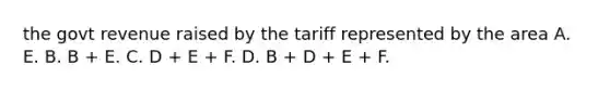 the govt revenue raised by the tariff represented by the area A. E. B. B + E. C. D + E + F. D. B + D + E + F.