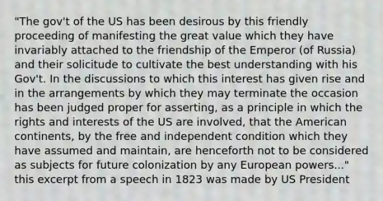 "The gov't of the US has been desirous by this friendly proceeding of manifesting the great value which they have invariably attached to the friendship of the Emperor (of Russia) and their solicitude to cultivate the best understanding with his Gov't. In the discussions to which this interest has given rise and in the arrangements by which they may terminate the occasion has been judged proper for asserting, as a principle in which the rights and interests of the US are involved, that the American continents, by the free and independent condition which they have assumed and maintain, are henceforth not to be considered as subjects for future colonization by any European powers..." this excerpt from a speech in 1823 was made by US President