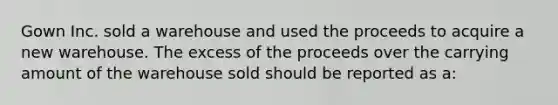 Gown Inc. sold a warehouse and used the proceeds to acquire a new warehouse. The excess of the proceeds over the carrying amount of the warehouse sold should be reported as a: