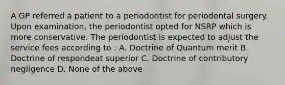 A GP referred a patient to a periodontist for periodontal surgery. Upon examination, the periodontist opted for NSRP which is more conservative. The periodontist is expected to adjust the service fees according to : A. Doctrine of Quantum merit B. Doctrine of respondeat superior C. Doctrine of contributory negligence D. None of the above