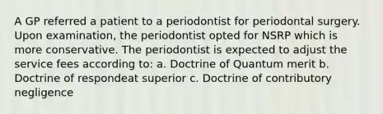 A GP referred a patient to a periodontist for periodontal surgery. Upon examination, the periodontist opted for NSRP which is more conservative. The periodontist is expected to adjust the service fees according to: a. Doctrine of Quantum merit b. Doctrine of respondeat superior c. Doctrine of contributory negligence