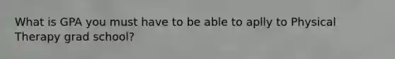 What is GPA you must have to be able to aplly to Physical Therapy grad school?