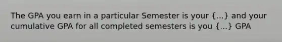 The GPA you earn in a particular Semester is your (...) and your cumulative GPA for all completed semesters is you (...) GPA