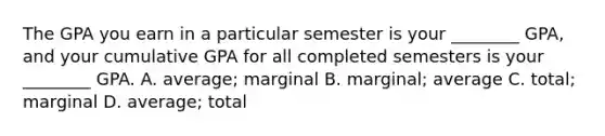 The GPA you earn in a particular semester is your​ ________ GPA, and your cumulative GPA for all completed semesters is your​ ________ GPA. A. ​average; marginal B. ​marginal; average C. ​total; marginal D. ​average; total