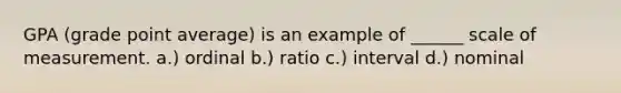 GPA (grade point average) is an example of ______ scale of measurement. a.) ordinal b.) ratio c.) interval d.) nominal