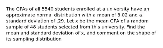 The GPAs of all 5540 students enrolled at a university have an approximate normal distribution with a mean of 3.02 and a standard deviation of .29. Let x be the mean GPA of a random sample of 48 students selected from this university. Find the mean and standard deviation of x, and comment on the shape of its sampling distribution