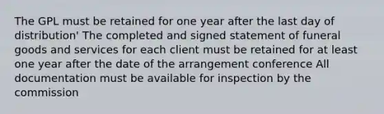 The GPL must be retained for one year after the last day of distribution' The completed and signed statement of funeral goods and services for each client must be retained for at least one year after the date of the arrangement conference All documentation must be available for inspection by the commission