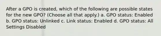 After a GPO is created, which of the following are possible states for the new GPO? (Choose all that apply.) a. GPO status: Enabled b. GPO status: Unlinked c. Link status: Enabled d. GPO status: All Settings Disabled