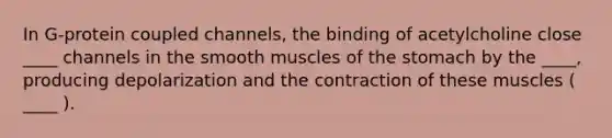 In G-protein coupled channels, the binding of acetylcholine close ____ channels in the smooth muscles of the stomach by the ____, producing depolarization and the contraction of these muscles ( ____ ).