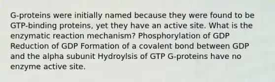 G-proteins were initially named because they were found to be GTP-binding proteins, yet they have an active site. What is the enzymatic reaction mechanism? Phosphorylation of GDP Reduction of GDP Formation of a covalent bond between GDP and the alpha subunit Hydroylsis of GTP G-proteins have no enzyme active site.