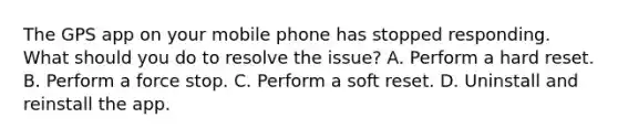 The GPS app on your mobile phone has stopped responding. What should you do to resolve the issue? A. Perform a hard reset. B. Perform a force stop. C. Perform a soft reset. D. Uninstall and reinstall the app.