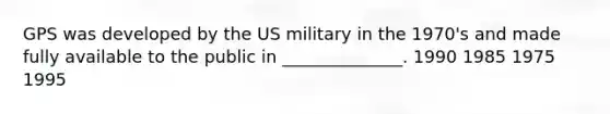 GPS was developed by the US military in the 1970's and made fully available to the public in ______________. 1990 1985 1975 1995