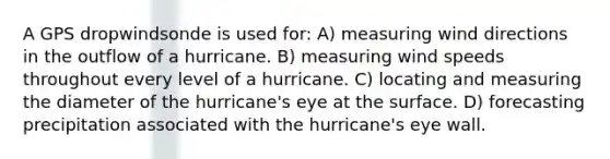 A GPS dropwindsonde is used for: A) measuring wind directions in the outflow of a hurricane. B) measuring wind speeds throughout every level of a hurricane. C) locating and measuring the diameter of the hurricane's eye at the surface. D) forecasting precipitation associated with the hurricane's eye wall.