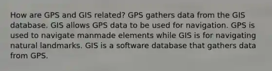 How are GPS and GIS related? GPS gathers data from the GIS database. GIS allows GPS data to be used for navigation. GPS is used to navigate manmade elements while GIS is for navigating natural landmarks. GIS is a software database that gathers data from GPS.