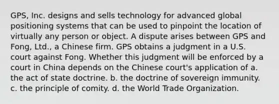 GPS, Inc. designs and sells technology for advanced global positioning systems that can be used to pinpoint the location of virtually any person or object. A dispute arises between GPS and Fong, Ltd., a Chinese firm. GPS obtains a judgment in a U.S. court against Fong. Whether this judgment will be enforced by a court in China depends on the Chinese court's application of a. the act of state doctrine. b. the doctrine of sovereign immunity. c. the principle of comity. d. the World Trade Organization.