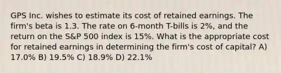 GPS Inc. wishes to estimate its cost of retained earnings. The firm's beta is 1.3. The rate on 6-month T-bills is 2%, and the return on the S&P 500 index is 15%. What is the appropriate cost for retained earnings in determining the firm's cost of capital? A) 17.0% B) 19.5% C) 18.9% D) 22.1%