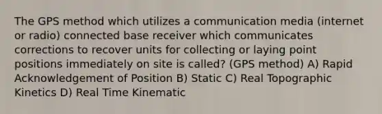 The GPS method which utilizes a communication media (internet or radio) connected base receiver which communicates corrections to recover units for collecting or laying point positions immediately on site is called? (GPS method) A) Rapid Acknowledgement of Position B) Static C) Real Topographic Kinetics D) Real Time Kinematic