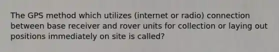 The GPS method which utilizes (internet or radio) connection between base receiver and rover units for collection or laying out positions immediately on site is called?