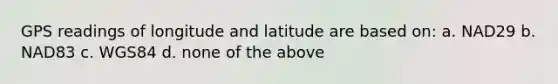 GPS readings of longitude and latitude are based on: a. NAD29 b. NAD83 c. WGS84 d. none of the above