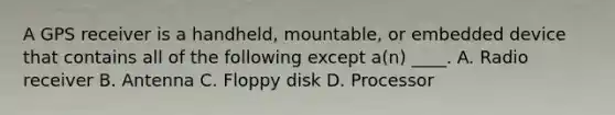 A GPS receiver is a handheld, mountable, or embedded device that contains all of the following except a(n) ____. A. Radio receiver B. Antenna C. Floppy disk D. Processor