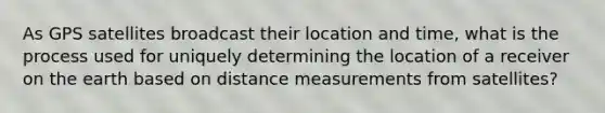 As GPS satellites broadcast their location and time, what is the process used for uniquely determining the location of a receiver on the earth based on distance measurements from satellites?