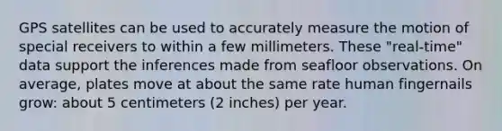 GPS satellites can be used to accurately measure the motion of special receivers to within a few millimeters. These "real-time" data support the inferences made from seafloor observations. On average, plates move at about the same rate human fingernails grow: about 5 centimeters (2 inches) per year.