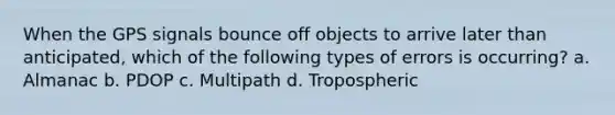 When the GPS signals bounce off objects to arrive later than anticipated, which of the following types of errors is occurring? a. Almanac b. PDOP c. Multipath d. Tropospheric