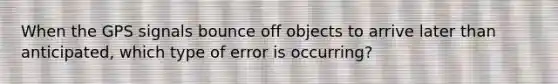 When the GPS signals bounce off objects to arrive later than anticipated, which type of error is occurring?