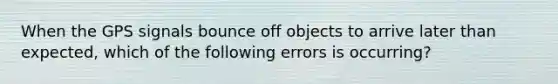 When the GPS signals bounce off objects to arrive later than expected, which of the following errors is occurring?