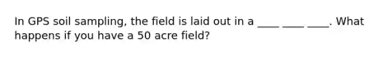 In GPS soil sampling, the field is laid out in a ____ ____ ____. What happens if you have a 50 acre field?