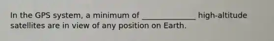 In the GPS system, a minimum of ______________ high-altitude satellites are in view of any position on Earth.