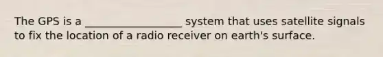 The GPS is a __________________ system that uses satellite signals to fix the location of a radio receiver on earth's surface.