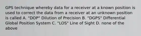 GPS technique whereby data for a receiver at a known position is used to correct the data from a receiver at an unknown position is called A. "DOP" Dilution of Precision B. "DGPS" Differential Global Position System C. "LOS" Line of Sight D. none of the above