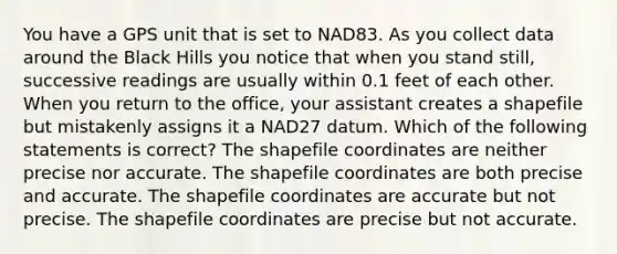 You have a GPS unit that is set to NAD83. As you collect data around the Black Hills you notice that when you stand still, successive readings are usually within 0.1 feet of each other. When you return to the office, your assistant creates a shapefile but mistakenly assigns it a NAD27 datum. Which of the following statements is correct? The shapefile coordinates are neither precise nor accurate. The shapefile coordinates are both precise and accurate. The shapefile coordinates are accurate but not precise. The shapefile coordinates are precise but not accurate.