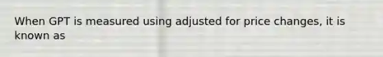 When GPT is measured using adjusted for price changes, it is known as