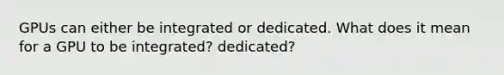 GPUs can either be integrated or dedicated. What does it mean for a GPU to be integrated? dedicated?