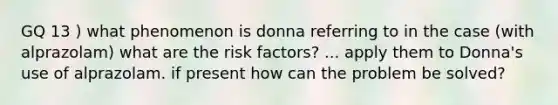 GQ 13 ) what phenomenon is donna referring to in the case (with alprazolam) what are the risk factors? ... apply them to Donna's use of alprazolam. if present how can the problem be solved?