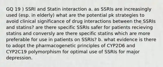 GQ 19 ) SSRI and Statin interaction a. as SSRIs are increasingly used (esp. in elderly) what are the potential pk strategies to avoid clinical significance of drug interactions between the SSRIs and statins? are there specific SSRIs safer for patients recieving statins and conversly are there specific statins which are more preferable for use in patients on SSRIs? b. what evidence is there to adopt the pharmacogenetic principles of CYP2D6 and CYP2C19 polymorphism for optimal use of SSRIs for major depression.