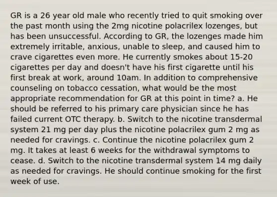 GR is a 26 year old male who recently tried to quit smoking over the past month using the 2mg nicotine polacrilex lozenges, but has been unsuccessful. According to GR, the lozenges made him extremely irritable, anxious, unable to sleep, and caused him to crave cigarettes even more. He currently smokes about 15-20 cigarettes per day and doesn't have his first cigarette until his first break at work, around 10am. In addition to comprehensive counseling on tobacco cessation, what would be the most appropriate recommendation for GR at this point in time? a. He should be referred to his primary care physician since he has failed current OTC therapy. b. Switch to the nicotine transdermal system 21 mg per day plus the nicotine polacrilex gum 2 mg as needed for cravings. c. Continue the nicotine polacrilex gum 2 mg. It takes at least 6 weeks for the withdrawal symptoms to cease. d. Switch to the nicotine transdermal system 14 mg daily as needed for cravings. He should continue smoking for the first week of use.