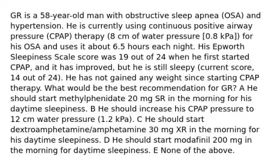 GR is a 58-year-old man with obstructive sleep apnea (OSA) and hypertension. He is currently using continuous positive airway pressure (CPAP) therapy (8 cm of water pressure [0.8 kPa]) for his OSA and uses it about 6.5 hours each night. His Epworth Sleepiness Scale score was 19 out of 24 when he first started CPAP, and it has improved, but he is still sleepy (current score, 14 out of 24). He has not gained any weight since starting CPAP therapy. What would be the best recommendation for GR? A He should start methylphenidate 20 mg SR in the morning for his daytime sleepiness. B He should increase his CPAP pressure to 12 cm water pressure (1.2 kPa). C He should start dextroamphetamine/amphetamine 30 mg XR in the morning for his daytime sleepiness. D He should start modafinil 200 mg in the morning for daytime sleepiness. E None of the above.