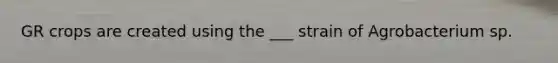 GR crops are created using the ___ strain of Agrobacterium sp.