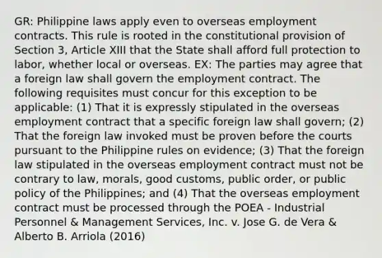 GR: Philippine laws apply even to overseas employment contracts. This rule is rooted in the constitutional provision of Section 3, Article XIII that the State shall afford full protection to labor, whether local or overseas. EX: The parties may agree that a foreign law shall govern the employment contract. The following requisites must concur for this exception to be applicable: (1) That it is expressly stipulated in the overseas employment contract that a specific foreign law shall govern; (2) That the foreign law invoked must be proven before the courts pursuant to the Philippine rules on evidence; (3) That the foreign law stipulated in the overseas employment contract must not be contrary to law, morals, good customs, public order, or public policy of the Philippines; and (4) That the overseas employment contract must be processed through the POEA - Industrial Personnel & Management Services, Inc. v. Jose G. de Vera & Alberto B. Arriola (2016)