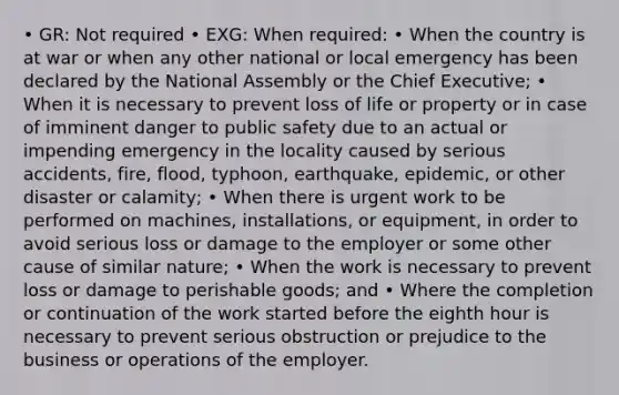 • GR: Not required • EXG: When required: • When the country is at war or when any other national or local emergency has been declared by the National Assembly or the Chief Executive; • When it is necessary to prevent loss of life or property or in case of imminent danger to public safety due to an actual or impending emergency in the locality caused by serious accidents, fire, flood, typhoon, earthquake, epidemic, or other disaster or calamity; • When there is urgent work to be performed on machines, installations, or equipment, in order to avoid serious loss or damage to the employer or some other cause of similar nature; • When the work is necessary to prevent loss or damage to perishable goods; and • Where the completion or continuation of the work started before the eighth hour is necessary to prevent serious obstruction or prejudice to the business or operations of the employer.