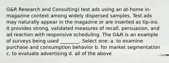 G&R Research and Consulting) test ads using an at-home in-magazine context among widely dispersed samples. Test ads may naturally appear in the magazine or are inserted as tip-ins. It provides strong, validated measures of recall, persuasion, and ad reaction with responsive scheduling. The G&R is an example of surveys being used ________. Select one: a. to examine purchase and consumption behavior b. for market segmentation c. to evaluate advertising d. all of the above